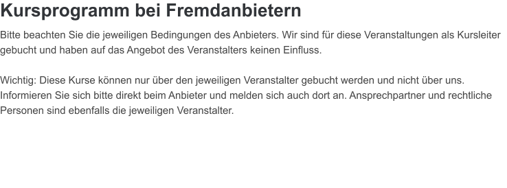 Kursprogramm bei Fremdanbietern  Bitte beachten Sie die jeweiligen Bedingungen des Anbieters. Wir sind fr diese Veranstaltungen als Kursleiter gebucht und haben auf das Angebot des Veranstalters keinen Einfluss.    Wichtig: Diese Kurse knnen nur ber den jeweiligen Veranstalter gebucht werden und nicht ber uns. Informieren Sie sich bitte direkt beim Anbieter und melden sich auch dort an. Ansprechpartner und rechtliche Personen sind ebenfalls die jeweiligen Veranstalter.